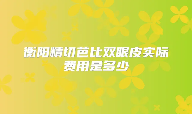 衡阳精切芭比双眼皮实际费用是多少