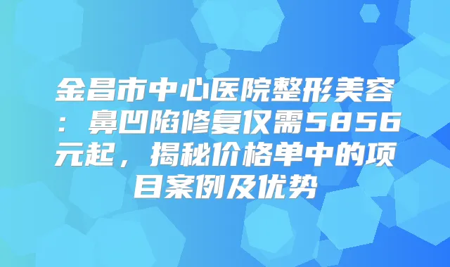金昌市中心医院整形美容：鼻凹陷修复仅需5856元起，揭秘价格单中的项目案例及优势