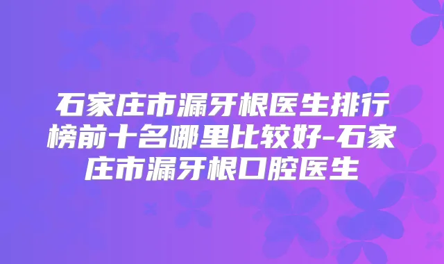 石家庄市漏牙根医生排行榜前十名哪里比较好-石家庄市漏牙根口腔医生