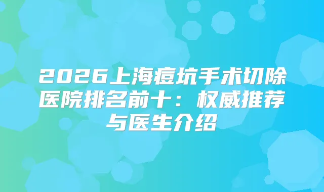 2026上海痘坑手术切除医院排名前十:推荐与医生介绍
