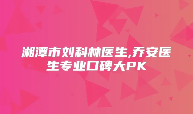 湘潭市刘科林医生,乔安医生专业口碑大PK