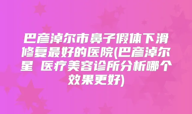巴彦淖尔市鼻子假体下滑修复好的医院(巴彦淖尔星燦医疗美容诊所分析哪个效果更好)