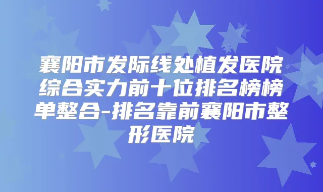 襄阳市发际线处植发医院综合实力前十位排名榜榜单整合-排名靠前襄阳市整形医院