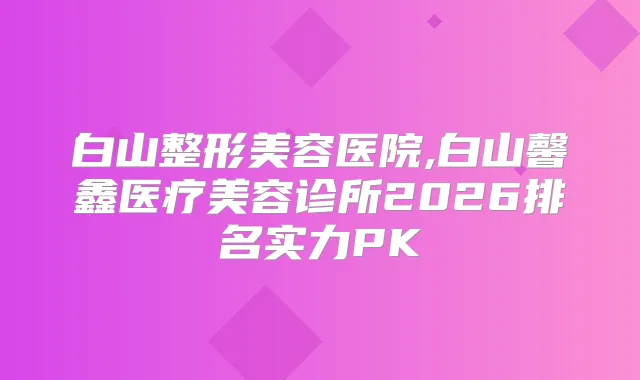白山整形美容医院,白山馨鑫医疗美容诊所2026排名实力PK