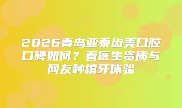 2026青岛亚泰齿美口腔口碑如何？看医生资质与网友种植牙体验
