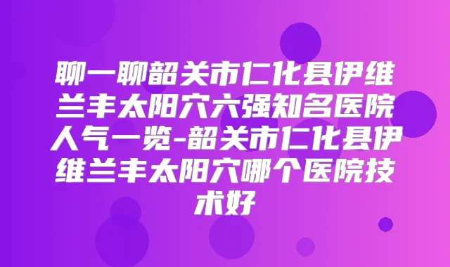 聊一聊韶关市仁化县伊维兰丰太阳穴六强知名医院人气一览-韶关市仁化县伊维兰丰太阳穴哪个医院技术好
