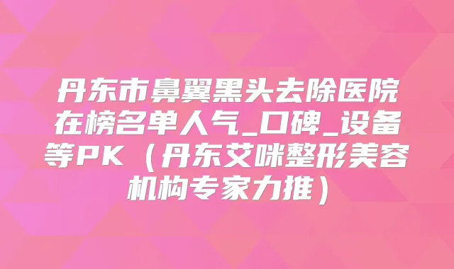 丹东市鼻翼黑头去除医院在榜名单人气_口碑_设备等PK（丹东艾咪整形美容机构专家力推）