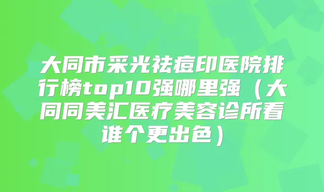 大同市采光祛痘印医院排行榜top10强哪里强（大同同美汇医疗美容诊所看谁个更出色）