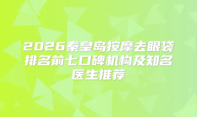 2026秦皇岛按摩去眼袋排名前七口碑机构及知名医生推荐