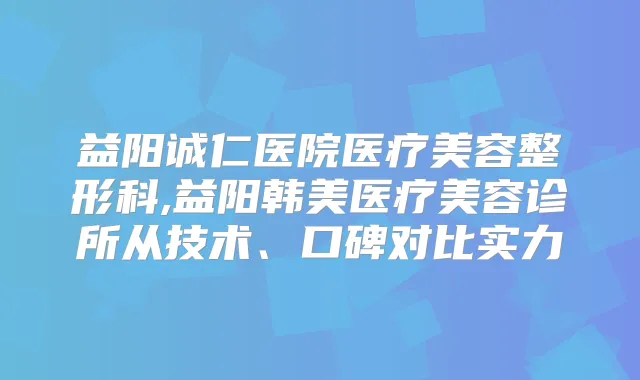 益阳诚仁医院医疗美容整形科,益阳韩美医疗美容诊所从技术、口碑对比实力