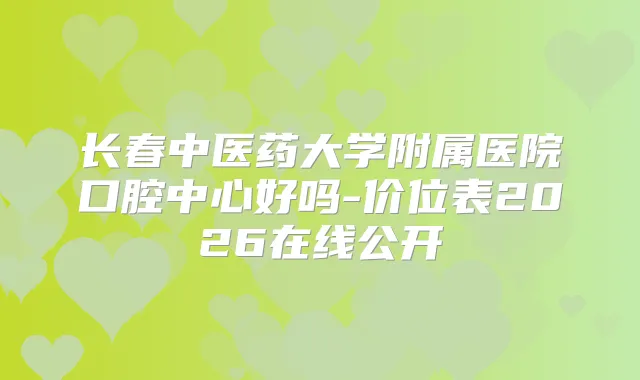 长春中医药大学附属医院口腔中心好吗-价位表2026在线公开