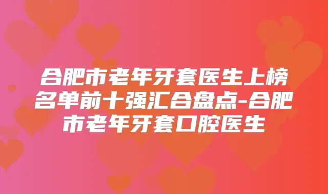 合肥市老年牙套医生上榜名单前十强汇合盘点-合肥市老年牙套口腔医生