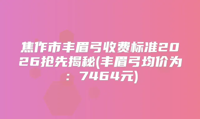 焦作市丰眉弓收费标准2026抢先揭秘(丰眉弓均价为：7464元)