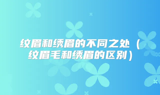 纹眉和绣眉的不同之处（纹眉毛和绣眉的区别）