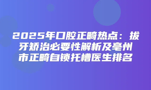 2025年口腔正畸热点：拔牙矫治必要性解析及亳州市正畸自锁托槽医生排名