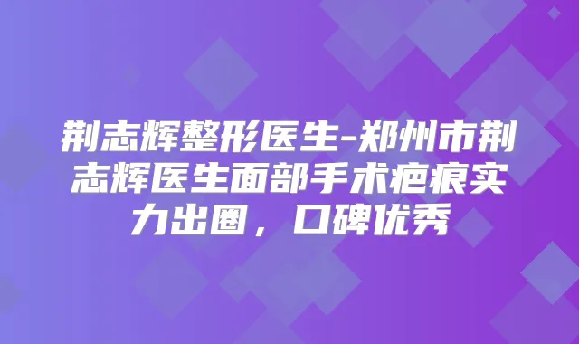 荆志辉整形医生-郑州市荆志辉医生面部手术疤痕实力出圈，口碑优秀