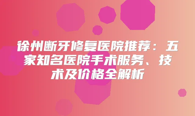 徐州断牙修复医院推荐：五家知名医院手术服务、技术及价格全解析