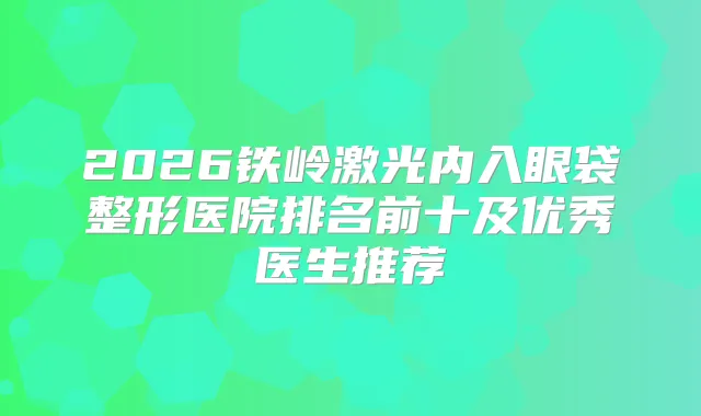 2026铁岭激光内入眼袋整形医院排名前十及优秀医生推荐