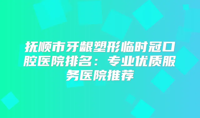抚顺市牙龈塑形临时冠口腔医院排名：专业优质服务医院推荐