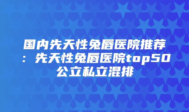 国内先天性兔唇医院推荐:先天性兔唇医院top50公立私立混排