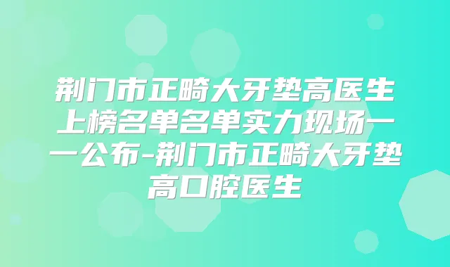 荆门市正畸大牙垫高医生上榜名单名单实力现场一一公布-荆门市正畸大牙垫高口腔医生