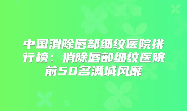 中国消除唇部细纹医院排行榜：消除唇部细纹医院前50名满城风靡