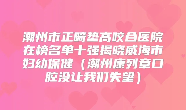 潮州市正畸垫高咬合医院在榜名单十强揭晓威海市妇幼保健(潮州康列章口腔没让我们失望)
