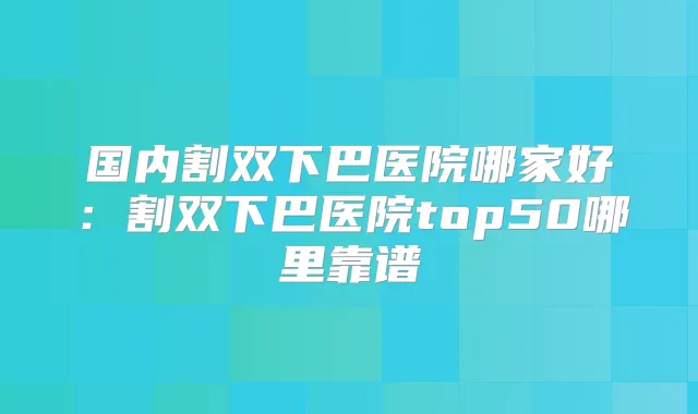 国内割双下巴医院哪家好:割双下巴医院top50哪里靠谱