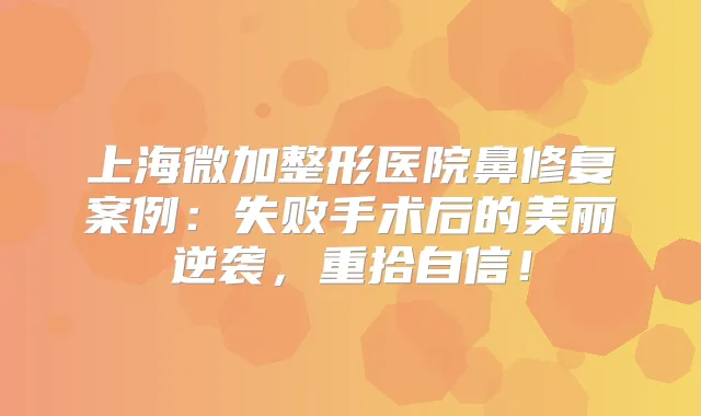 上海微加整形医院鼻修复案例：失败手术后的美丽逆袭，重拾自信！