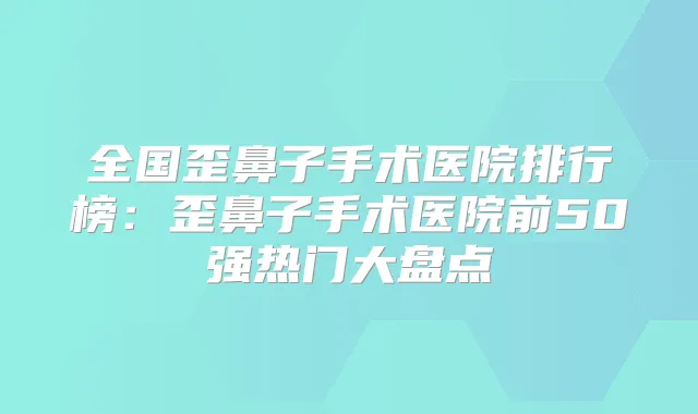 全国歪鼻子手术医院排行榜：歪鼻子手术医院前50强热门大盘点