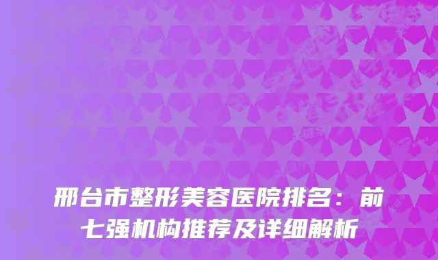 邢台市整形美容医院排名:前七强机构推荐及详细解析