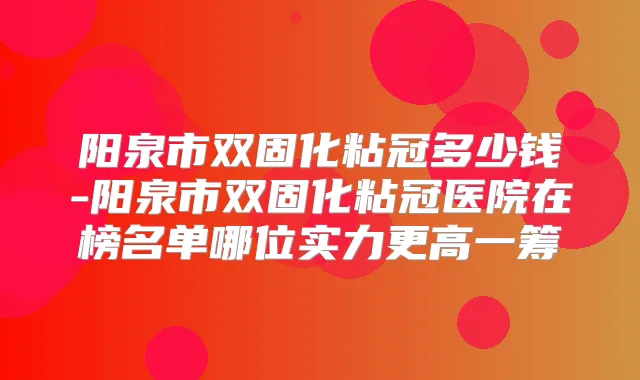 阳泉市双固化粘冠多少钱-阳泉市双固化粘冠医院在榜名单哪位实力更高一筹