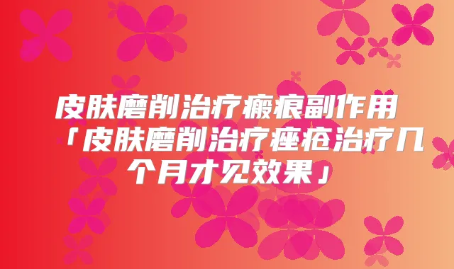 皮肤磨削瘢痕副作用「皮肤磨削痤疮几个月才见效果」