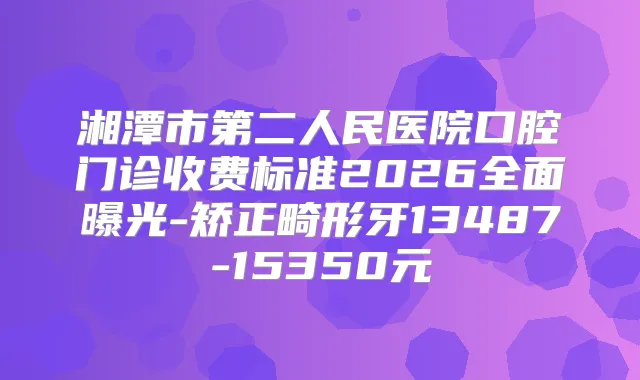湘潭市第二人民医院口腔门诊收费标准2026全面曝光-矫正畸形牙13487-15350元