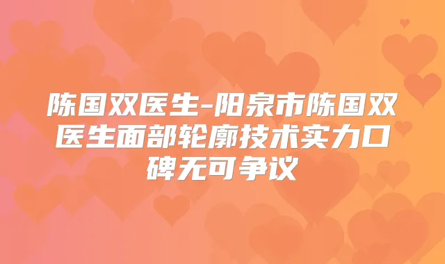 陈国双医生-阳泉市陈国双医生面部轮廓技术实力口碑无可争议