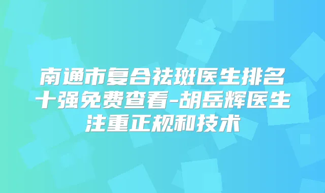 南通市复合祛斑医生排名十强免费查看-胡岳辉医生注重正规和技术