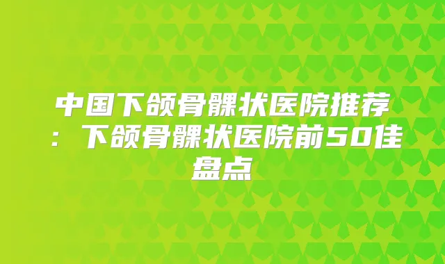 中国下颌骨髁状医院推荐:下颌骨髁状医院前50佳盘点