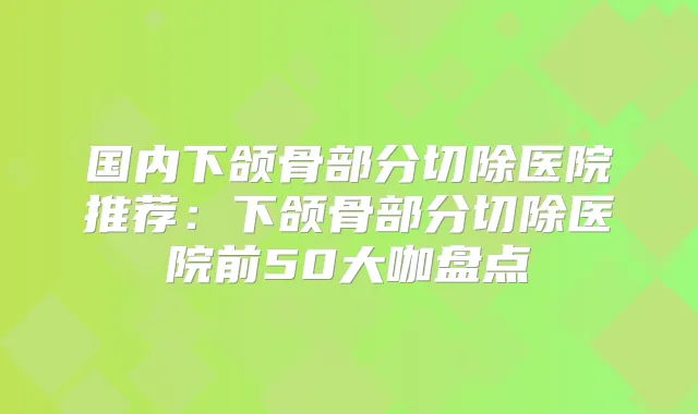 国内下颌骨部分切除医院推荐：下颌骨部分切除医院前50大咖盘点