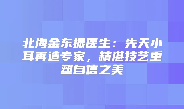 北海金东振医生：先天小耳再造专家，精湛技艺重塑自信之美