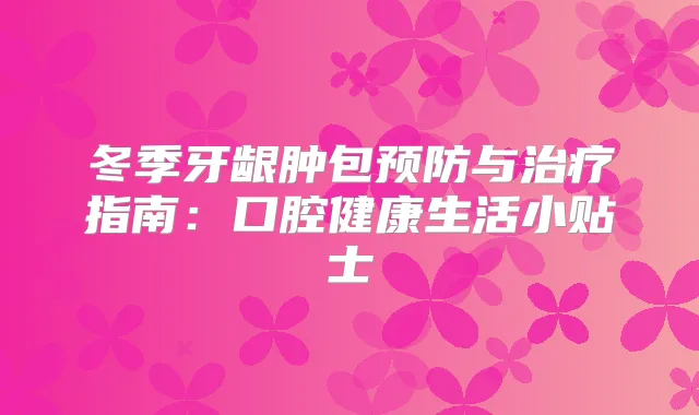 冬季牙龈肿包预防与指南：口腔健活小贴士