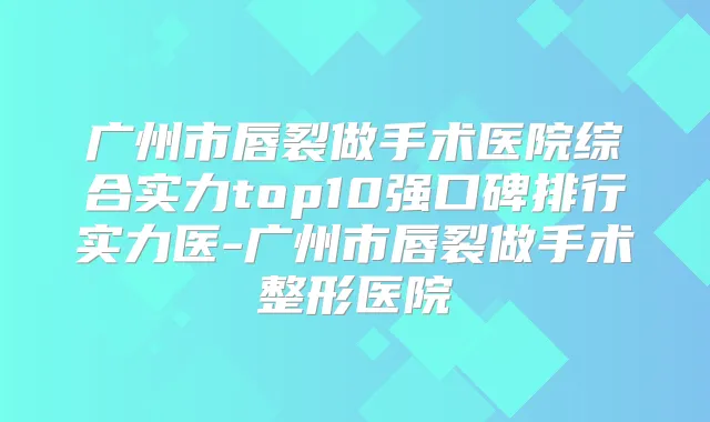 广州市唇裂做手术医院综合实力top10强口碑排行实力医-广州市唇裂做手术整形医院