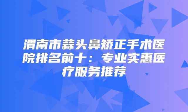 渭南市蒜头鼻矫正手术医院排名前十:专业实惠医疗服务推荐