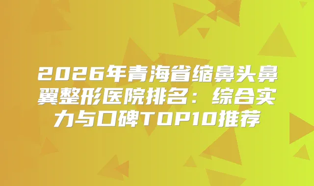 2026年青海省缩鼻头鼻翼整形医院排名：综合实力与口碑TOP10推荐