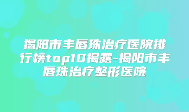 揭阳市丰唇珠医院排行榜top10揭露-揭阳市丰唇珠整形医院