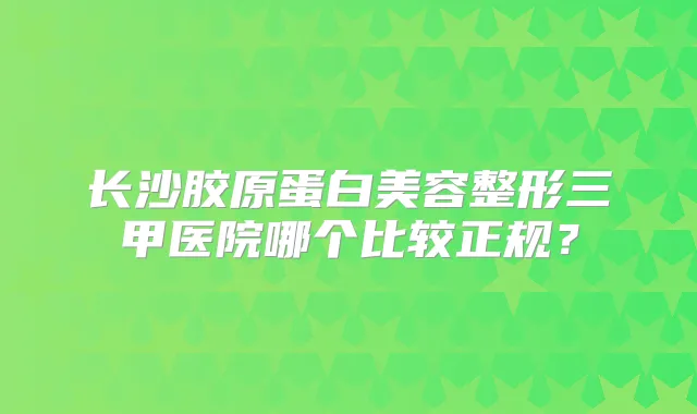 长沙胶原蛋白美容整形三甲医院哪个比较正规?