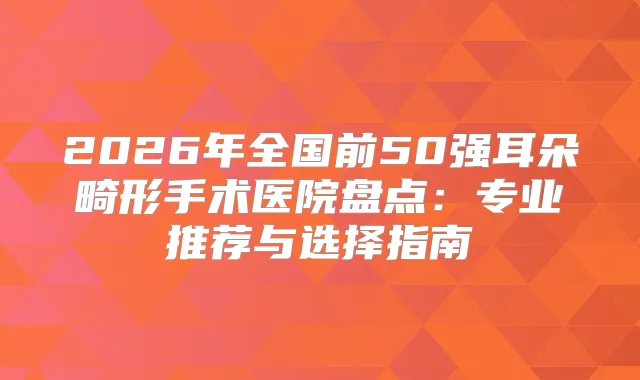 2026年全国前50强耳朵畸形手术医院盘点：专业推荐与选择指南