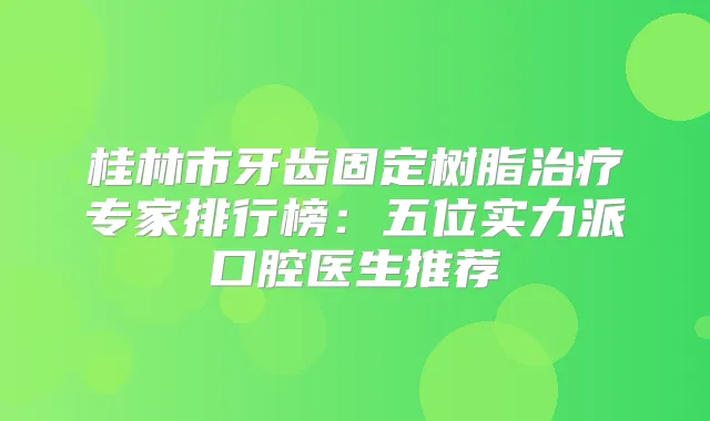 桂林市牙齿固定树脂专家排行榜：五位实力派口腔医生推荐