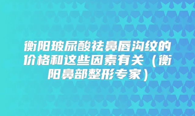 衡阳玻尿酸祛鼻唇沟纹的价格和这些因素有关(衡阳鼻部整形专家)