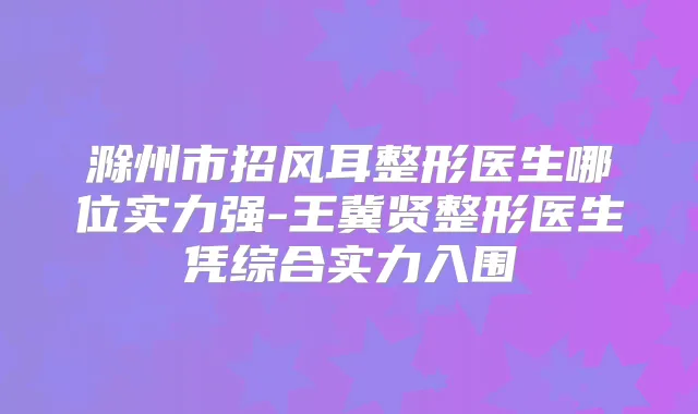 滁州市招风耳整形医生哪位实力强-王冀贤整形医生凭综合实力入围