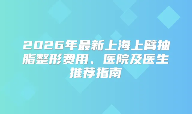 2026年新上海上臂抽脂整形费用、医院及医生推荐指南